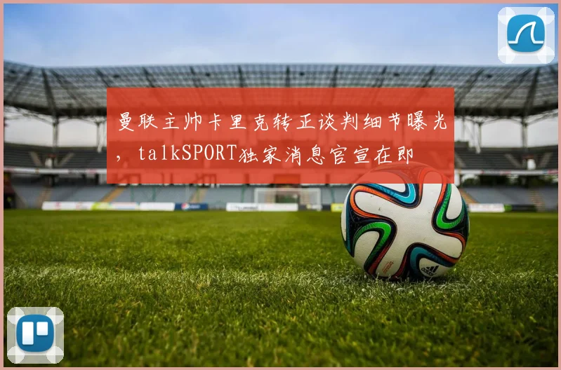 曼联主帅卡里克转正谈判细节曝光，talkSPORT独家消息官宣在即