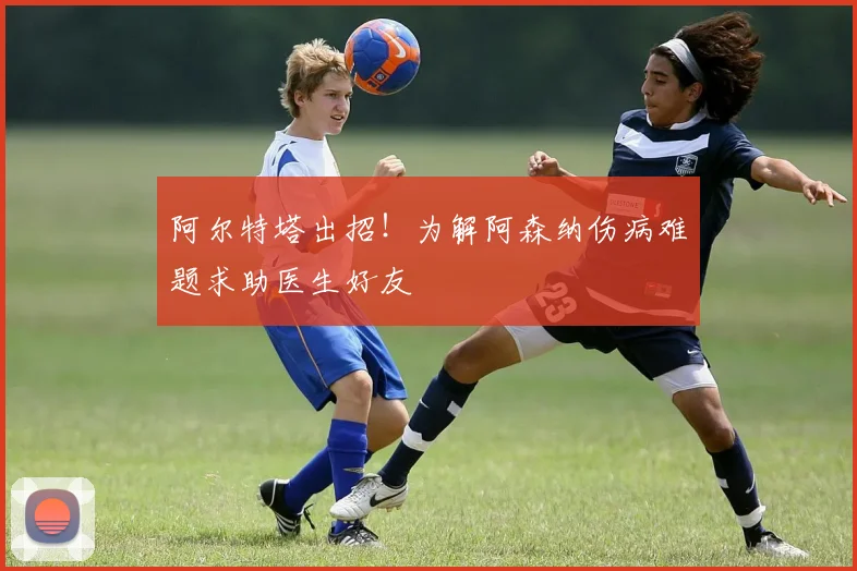阿尔特塔出招!为解阿森纳伤病难题求助医生好友