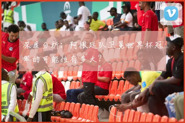 深度分析:阿根廷队卫冕世界杯冠军的可能性有多大?