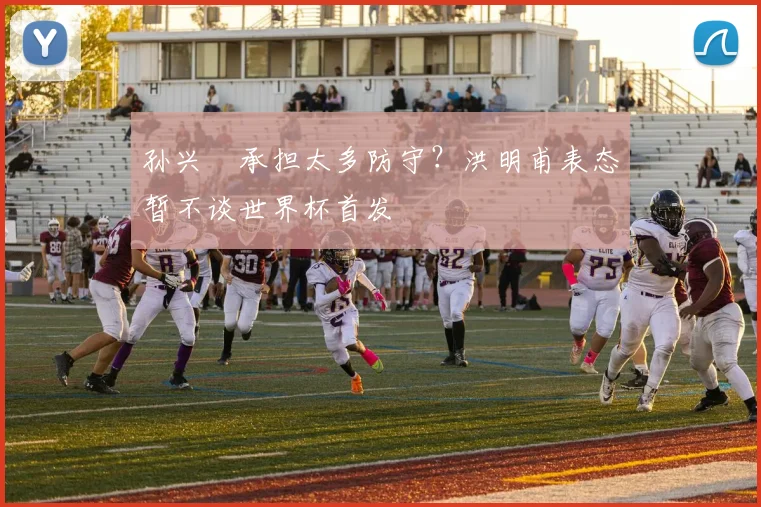 孙兴慜承担太多防守?洪明甫表态暂不谈世界杯首发