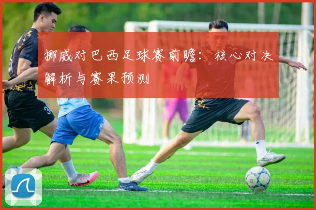 挪威对巴西足球赛前瞻：核心对决解析与赛果预测