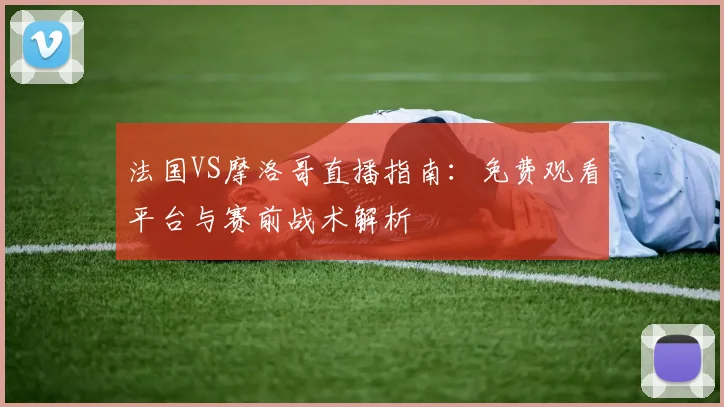 法国VS摩洛哥直播指南:免费观看平台与赛前战术解析